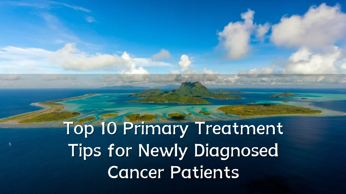 Top 10 Primary Treatment Tips for Newly Diagnosed Cancer Patients